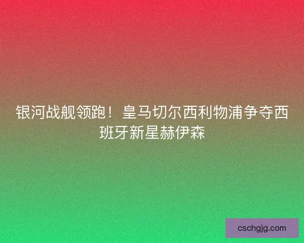 银河战舰领跑！皇马切尔西利物浦争夺西班牙新星赫伊森