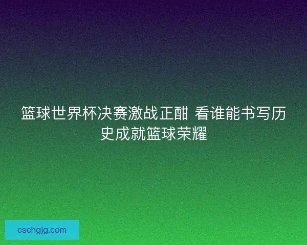 篮球世界杯决赛激战正酣 看谁能书写历史成就篮球荣耀