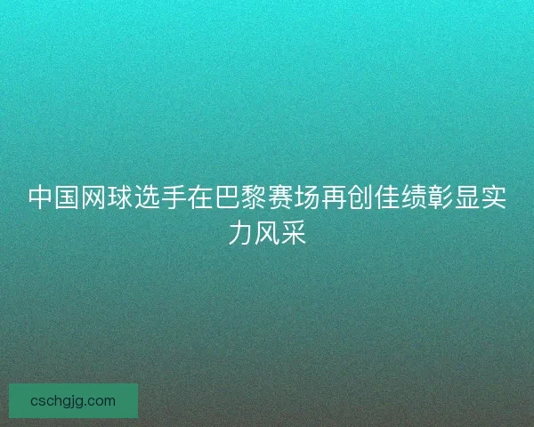 中国网球选手在巴黎赛场再创佳绩彰显实力风采