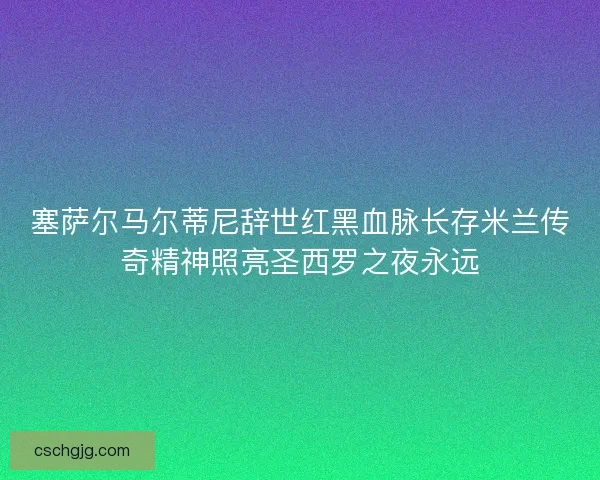 塞萨尔马尔蒂尼辞世红黑血脉长存米兰传奇精神照亮圣西罗之夜永远
