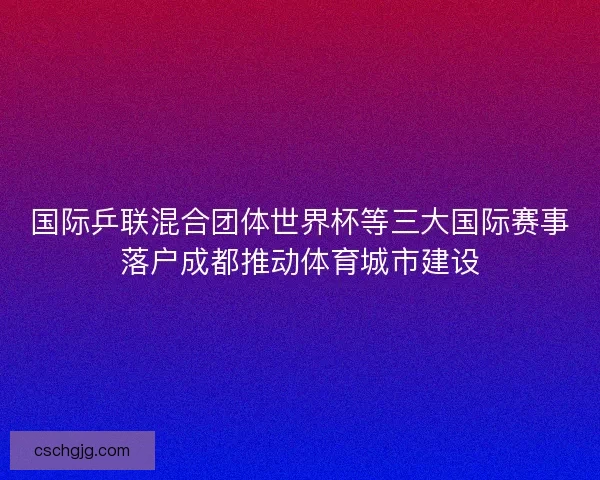 国际乒联混合团体世界杯等三大国际赛事落户成都推动体育城市建设