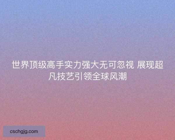 世界顶级高手实力强大无可忽视 展现超凡技艺引领全球风潮