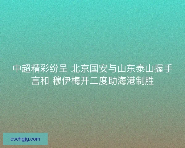 中超精彩纷呈 北京国安与山东泰山握手言和 穆伊梅开二度助海港制胜