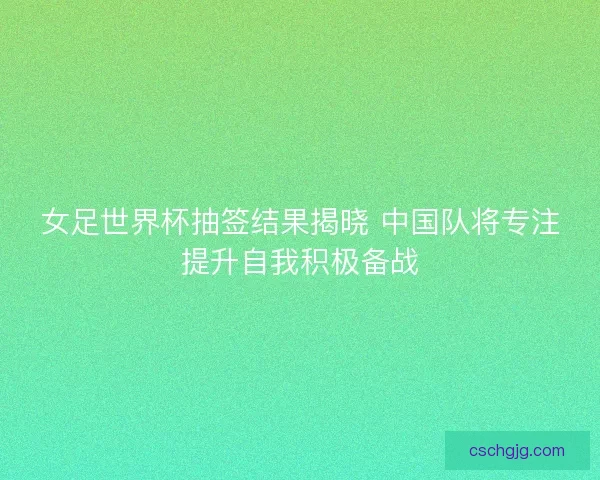 女足世界杯抽签结果揭晓 中国队将专注提升自我积极备战
