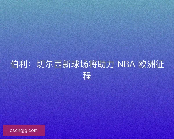 伯利：切尔西新球场将助力 NBA 欧洲征程