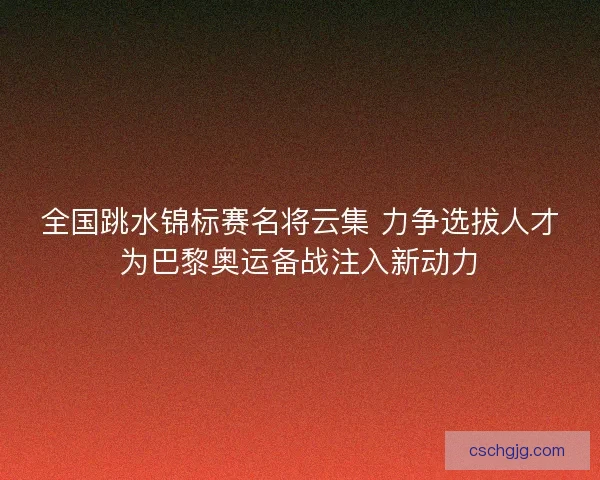 全国跳水锦标赛名将云集 力争选拔人才为巴黎奥运备战注入新动力