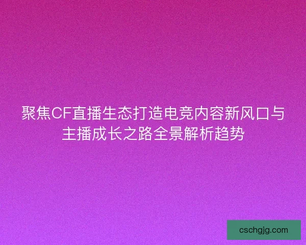 聚焦CF直播生态打造电竞内容新风口与主播成长之路全景解析趋势