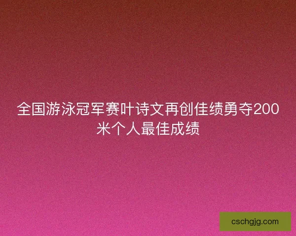全国游泳冠军赛叶诗文再创佳绩勇夺200米个人最佳成绩