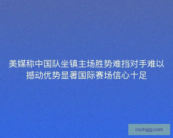 美媒称中国队坐镇主场胜势难挡对手难以撼动优势显著国际赛场信心十足