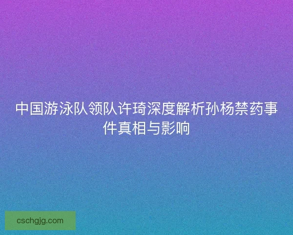 中国游泳队领队许琦深度解析孙杨禁药事件真相与影响