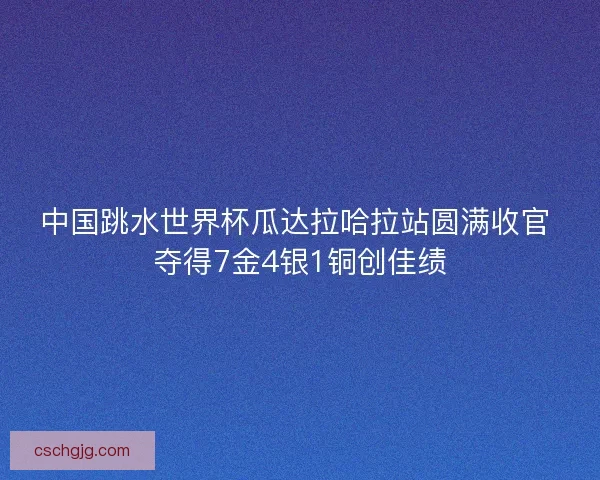 中国跳水世界杯瓜达拉哈拉站圆满收官 夺得7金4银1铜创佳绩