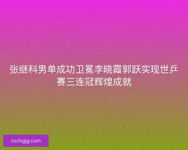 张继科男单成功卫冕李晓霞郭跃实现世乒赛三连冠辉煌成就